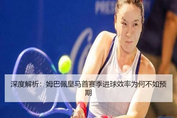深度解析：姆巴佩皇马首赛季进球效率为何不如预期