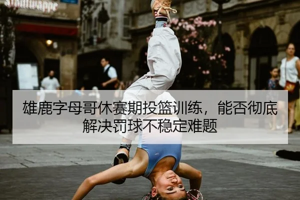 雄鹿字母哥休赛期投篮训练,能否彻底解决罚球不稳定难题